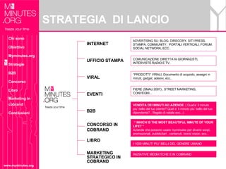 STRATEGIA  DI LANCIO  www.myminutes.org INTERNET  UFFICIO STAMPA VIRAL EVENTI B2B CONCORSO IN COBRAND LIBRO MARKETING STRATEGICO IN COBRAND COMUNICAZIONE DIRETTA AI GIORNALISTI, INTERVISTE RADIO E TV. ADVERTISNG SU: BLOG, DIRECORY, SITI PRESS, STAMPA, COMMUNITY,  PORTALI VERTICALI, FORUM. SOCIAL NETWORK, ECC.. “  WHICH IS THE MOST BEAUTIFUL MINUTE OF YOUR LIFE? “ Aziende che possono usare myminutes per diversi scopi, promozionali, pubblicitari , contenuti, brand vision, ecc... “ PRODOTTI” VIRALI, Documento di acquisto, assegni in minuti, gadget, adesivi, ecc.. FIERE (SMAU 2007) , STREET MARKETING, CONVEGNI... VENDITA DEI MINUTI AD AZIENDE  ( Qual’e’ il minuto piu’ bello del tuo cliente? Quel e’ il minuto piu’ bello del tuo dipendente? , Regalo di natale ecc...) INIZIATIVE MEDIATICHE E IN COBRAND I 1000 MINUTI PIU’ BELLI DEL GENERE UMANO Chi sono Obiettivo Myminutes.org Strategie B2B Concorso Libro Marketing in cobrand Conclusioni 