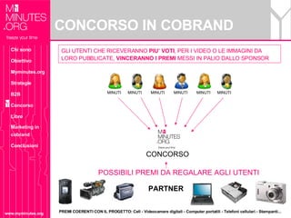 CONCORSO IN COBRAND www.myminutes.org MINUTI  MINUTI  MINUTI  MINUTI  MINUTI  MINUTI  GLI UTENTI CHE RICEVERANNO  PIU’ VOTI , PER I VIDEO O LE IMMAGINI DA LORO PUBBLICATE,  VINCERANNO I PREMI  MESSI IN PALIO DALLO SPONSOR CONCORSO POSSIBILI PREMI DA REGALARE AGLI UTENTI PREMI COERENTI CON IL PROGETTO: Cell - Videocamere digitali - Computer portatili - Telefoni cellulari - Stampanti... PARTNER Chi sono Obiettivo Myminutes.org Strategie B2B Concorso Libro Marketing in cobrand Conclusioni 