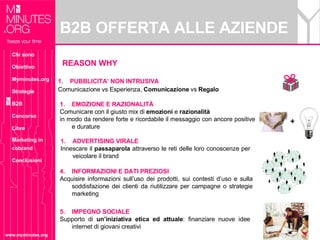 B2B OFFERTA ALLE AZIENDE www.myminutes.org REASON WHY PUBBLICITA’ NON INTRUSIVA Comunicazione vs Esperienza,  Comunicazione  vs  Regalo + EMOZIONE E RAZIONALITÀ Comunicare con il giusto mix di  emozioni  e  razionalità  in modo da rendere forte e ricordabile il messaggio con ancore positive e durature ADVERTISING VIRALE Innescare il  passaparola  attraverso le reti delle loro conoscenze per veicolare il brand 5.  IMPEGNO SOCIALE Supporto di  un’iniziativa etica ed attuale : finanziare nuove idee internet di giovani creativi 4.  INFORMAZIONI E DATI PREZIOSI Acquisire informazioni sull’uso dei prodotti, sui contesti d’uso e sulla soddisfazione dei clienti da riutilizzare per campagne o strategie marketing  Chi sono Obiettivo Myminutes.org Strategie B2B Concorso Libro Marketing in cobrand Conclusioni 