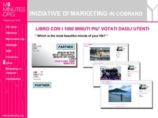INIZIATIVE DI MARKETING  IN COBRAND www.myminutes.org “  Which is the most beautiful minute of your life? “  PARTNER PARTNER LIBRO CON I 1000 MINUTI PIU’ VOTATI DAGLI UTENTI Chi sono Obiettivo Myminutes.org Strategie B2B Concorso Libro Marketing in cobrand Conclusioni 