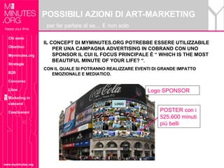 POSSIBILI AZIONI DI ART-MARKETING   per far parlare di se...   E non solo www.myminutes.org IL CONCEPT DI MYMINUTES.ORG POTREBBE ESSERE UTILIZZABILE PER UNA CAMPAGNA ADVERTISING IN COBRAND CON UNO SPONSOR IL CUI IL FOCUS PRINCIPALE È “ WHICH IS THE MOST BEAUTIFUL MINUTE OF YOUR LIFE? “ .   CON IL QUALE SI POTRANNO REALIZZARE EVENTI DI GRANDE IMPATTO EMOZIONALE E MEDIATICO. POSTER con i 525.600 minuti più belli LOGO Logo SPONSOR Chi sono Obiettivo Myminutes.org Strategie B2B Concorso Libro Marketing in cobrand Conclusioni 