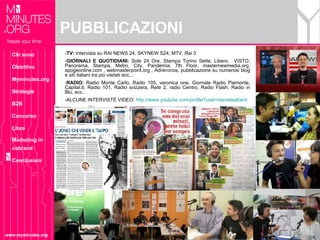 PUBBLICAZIONI www.myminutes.org TV:  Intervista su RAI NEWS 24, SKYNEW S24, MTV, Rai 3 GIORNALI E QUOTIDIANI:  Sole 24 Ore, Stampa Torino Sette, Libero,  VISTO, Panorama, Stampa, Metro, City, Pandemia, 7th Floor, masternewmedia.org, apogeonline.com , webmasterpoint.org , Adnkronos, pubblicazione su numerosi blog e siti italiani tra più visitati ecc... RADIO:  Radio Monte Carlo, Radio 105, veronica one, Giornale Radio Piemonte, Capital.it, Radio 101, Radio svizzera, Rete 2, radio Centro, Radio Flash, Radio in Blu, ecc.. -ALCUNE INTERVISTE VIDEO:  http://www.youtube.com/profile?user=danielealberti   Chi sono Obiettivo Myminutes.org Strategie B2B Concorso Libro Marketing in cobrand Conclusioni 