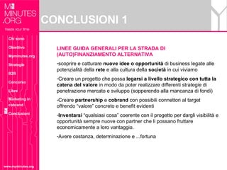 CONCLUSIONI 1 www.myminutes.org LINEE GUIDA GENERALI PER LA STRADA DI (AUTO)FINANZIAMENTO ALTERNATIVA scoprire e catturare  nuove idee o opportunità  di business legate alle potenzialità della  rete  e alla cultura della  società  in cui viviamo Creare un progetto che possa  legarsi a livello strategico con tutta la catena del valore  in modo da poter realizzare differenti strategie di penetrazione mercato e sviluppo (sopperendo alla mancanza di fondi) Creare  partnership  e  cobrand  con possibili connettori al target offrendo “valore” concreto e benefit evidenti Inventarsi  “qualsiasi cosa” coerente con il progetto per dargli visibilità e opportunità sempre nuove con partner che li possano fruttare economicamente a loro vantaggio. Avere costanza, determinazione e ...fortuna Chi sono Obiettivo Myminutes.org Strategie B2B Concorso Libro Marketing in cobrand Conclusioni 