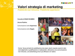 Valori strategia di marketing Pubblicità non intrusiva: Pubblicità experience   Concetto di EQUO SCAMBIO Ancora Positiva Comunicazione contro  Esperienza Comunicazione contro  Regalo Come  focus primario la soddifazione dei propri utenti creando eventi di alto coinvolgimento e gratificazione e realizzando, attraverso una comunicazione non intrusiva, una advertising ancor più efficace e di valore. 