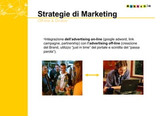 Strategie di Marketing Off-line & On-line Integrazione  dell’advertising on-line  (google adword, link campagne, partnership) con  l’advertising off-line  (creazione del Brand, utilizzo “just in time” del portale e scintilla del “passa parola”). 