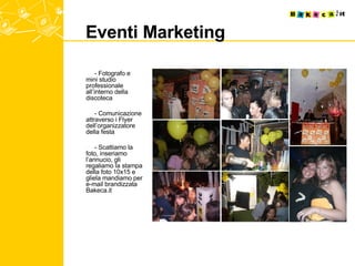 Eventi Marketing  - Fotografo e mini studio professionale all’interno della discoteca - Comunicazione attraverso i Flyer dell’organizzatore della festa - Scattiamo la foto, inseriamo l’annucio, gli regaliamo la stampa della foto 10x15 e gliela mandiamo per e-mail brandizzata Bakeca.it 