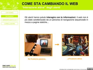 COME STA CAMBIANDO IL WEB “ Interazione attiva” degli utenti Gli utenti hanno potuto  interagire con le informazioni , il web non è più stato caratterizzato da un percorso di navigazione sequenziale in mezzo a pagine statiche... Da fruizione passiva.. ..a fruizione attiva OPPORTUNITA’ 2.0 CONCLUSIONI CHI SONO SCENARIO 