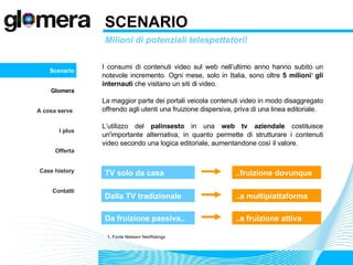 SCENARIO Milioni di potenziali telespettatori! I consumi di contenuti video sul web nell’ultimo anno hanno subito un notevole incremento. Ogni mese, solo in Italia, sono oltre  5 milioni 1   gli internauti  che visitano un siti di video.  La maggior parte dei portali veicola contenuti video in modo disaggregato offrendo agli utenti una fruizione dispersiva, priva di una linea editoriale. L’utilizzo del  palinsesto  in una  web tv aziendale  costituisce un'importante alternativa, in quanto permette di strutturare i contenuti video secondo una logica editoriale, aumentandone così il valore.  Scenario Glomera A cosa serve  I plus Offerta Case history Contatti 1. Fonte Nielsen/ Net/Ratings TV solo da casa ..fruizione dovunque Da fruizione passiva.. ..a fruizione attiva Dalla TV tradizionale ..a multipiattaforma 