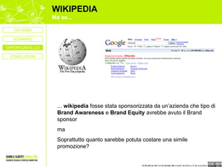 WIKIPEDIA Ma se... ...  wikipedia  fosse stata sponsorizzata da un’azienda che tipo di  Brand Awareness  e  Brand Equity  avrebbe avuto il Brand sponsor  ma  Soprattutto quanto sarebbe potuta costare una simile promozione? CONCLUSIONI CHI SONO OPPORTUNITA’ 2.0 SCENARIO 