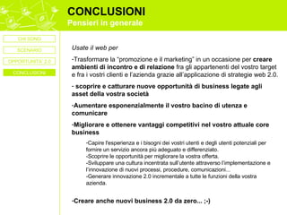 CONCLUSIONI Pensieri in generale Usate iI web per Trasformare la “promozione e il marketing” in un occasione per  creare ambienti di incontro e di relazione  fra gli appartenenti del vostro target e fra i vostri clienti e l’azienda grazie all’applicazione di strategie web 2.0. scoprire e catturare nuove opportunità di business   legate agli asset della vostra società  Aumentare esponenzialmente il vostro bacino di utenza e comunicare Migliorare e ottenere vantaggi competitivi nel vostro attuale core business Capire l'esperienza e i bisogni dei vostri utenti e degli utenti potenziali per fornire un servizio ancora più adeguato e differenziato.  -Scoprire le opportunità per migliorare la vostra offerta.  -Sviluppare una cultura incentrata sull’utente attraverso l’implementazione e l’innovazione di nuovi processi, procedure, comunicazioni... -Generare innovazione 2.0 incrementale a tutte le funzioni della vostra azienda. Creare anche nuovi business 2.0 da zero... ;-) CHI SONO SCENARIO CONCLUSIONI OPPORTUNITA’ 2.0 