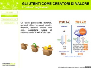 GLI UTENTI COME CREATORI DI VALORE Il “valore” degli utenti Gli utenti pubblicando materiali, pensieri, video, immagini, giudizi, relazioni, desideri, affinità idee ecc...  apportano valore  al sistema dando  “La vita”  alla rete. OPPORTUNITA’ 2.0 CONCLUSIONI CHI SONO SCENARIO 