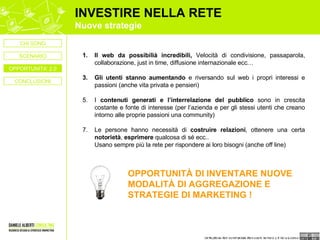 INVESTIRE NELLA RETE Nuove strategie Il web da possibilià incredibili,  Velocità di condivisione, passaparola, collaborazione, just in time, diffusione internazionale ecc… Gli utenti stanno aumentando  e riversando sul web i propri interessi e passioni (anche vita privata e pensieri) I  contenuti generati e l’interrelazione del pubblico  sono in crescita costante e fonte di interesse (per l’azienda e per gli stessi utenti che creano intorno alle proprie passioni una community) Le persone hanno necessità di  costruire relazioni , ottenere una certa  notorietà ,  esprimere  qualcosa di sé ecc.. Usano sempre più la rete per rispondere ai loro bisogni (anche off line) OPPORTUNITÀ DI INVENTARE NUOVE MODALITÀ DI AGGREGAZIONE E STRATEGIE DI MARKETING ! CONCLUSIONI CHI SONO OPPORTUNITA’ 2.0 SCENARIO 