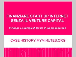 FINANZIARE START UP INTERNET SENZA IL VENTURE CAPITAL Sviluppo e strategia di lancio di un progetto web CASE HISTORY MYMINUTES.ORG 