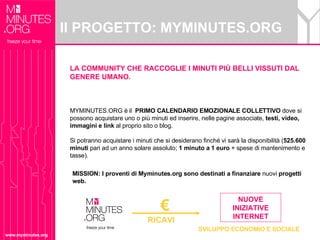 Il PROGETTO: MYMINUTES.ORG www.myminutes.org LA COMMUNITY CHE RACCOGLIE I MINUTI PIÙ BELLI VISSUTI DAL GENERE UMANO. MYMINUTES.ORG è il  PRIMO CALENDARIO EMOZIONALE COLLETTIVO  dove si possono acquistare uno o più minuti ed inserire, nelle pagine associate,  testi, video, immagini e link  al proprio sito o blog. Si potranno acquistare i minuti che si desiderano finché vi sarà la disponibilità ( 525.600 minuti  pari ad un anno solare assoluto;  1 minuto a 1 euro  + spese di mantenimento e tasse).  RICAVI NUOVE INIZIATIVE INTERNET €   SVILUPPO ECONOMIO E SOCIALE MISSION: I proventi di Myminutes.org sono destinati a finanziare  nuovi  progetti web. 