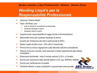 Wording Lloyd’s per la  Responsabilità Professionale Garanzia “Claims Made” Testo “All Risks” per : tutte le attività di competenza professionale  Qualsiasi tipologia di opera Qualsiasi valore di opera Copertura per responsabilità di Legge (Civile e Amministrativa) Massimale Unico per qualsiasi tipologia di danno  (sconto per limitazione dei danni patrimoniali al 20%) Spese Legali ed altro costi : 25% oltre il massimale Premio Annuo senza regolazione sulla fatturato dell’anno precedente Polizza Unica per società, studi associati e titolari appartenenti alla stessa compagine Estensione territoriale : tutto il mondo escluso U.S.A. e Canada Sconto per esclusione delle attività relative ai D. Lgs. 626/94 e 494/96 Sconto per certificazione di qualità Certificati Merloni a tassi prestabiliti in percentuale sulla parcella Binders Aziende e Liberi Professionisti - Relatore : Simona Zirano 