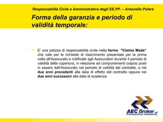 Forma della garanzia e periodo di validità temporale: E’ una polizza di responsabilità civile nella  forma  "Claims Made“  che vale per le richieste di risarcimento presentate per la prima volta all'Assicurato e notificate agli Assicuratori durante il periodo di validità della copertura, in relazione ad comportamenti colposi posti in essere dall’Assicurato nel periodo di validità del contratto, o nei  due anni precedenti  alla data di effetto del contratto oppure nei  due anni successivi  alla data di scadenza Responsabilità Civile e Amministrativa degli EE.PP.  – Antonello Polerà 