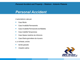 Personal Accident L'automatismo vale per: Caso Morte  Caso Invalidità Permanente  Caso Invalidità Permanente da Malattia  Caso Inabilità Temporanea  Caso Spese mediche da infortunio  Caso Diaria giornaliera da ricovero e, a richiesta, anche: bende gessate  rimpatrio salma Personal Accident and Property – Relatore : Antonio Platania 