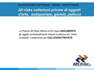 All risks collezioni private di oggetti d'arte,  antiquariato, gioielli, pellicce   Personal Accident and Property – Relatore : Antonio Platania La Polizza  All Risks Works of Art  copre  UNICAMENTE  gli oggetti contrattualmente indicati in polizza con "stima accettata” e solamente per  COLLEZIONI PRIVATE 