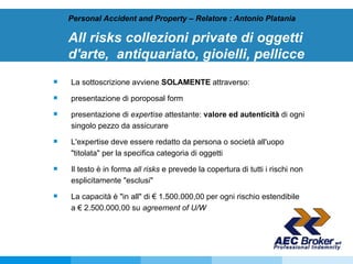 All risks collezioni private di oggetti d'arte,  antiquariato, gioielli, pellicce   Personal Accident and Property – Relatore : Antonio Platania La sottoscrizione avviene  SOLAMENTE  attraverso: presentazione di poroposal form  presentazione di  expertise  attestante:  valore ed autenticità  di ogni singolo pezzo da assicurare L'expertise deve essere redatto da persona o società all'uopo "titolata" per la specifica categoria di oggetti Il testo è in forma  all risks  e prevede la copertura di tutti i rischi non esplicitamente "esclusi"  La capacità è "in all" di € 1.500.000,00 per ogni rischio estendibile a € 2.500.000,00 su  agreement of U/W 