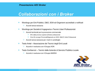 Collaborazioni con i Broker Wordings per Enti Pubblici, D&O, SOA ed Organismi accreditati o notificati Accordi senza esclusiva Wordings per Società di Ingegneria e Tecnici Liberi Professionisti Accordi territoriali per la promozione commerciale 50% delle province coperte da Broker professionisti Circa 50 convegni Provinciali/Regionali con OICE, SNILPI, Ordini Professionali Accordi senza esclusiva per i rischi in portafoglio Testo Antel – Associazione dei Tecnici degli Enti Locali  Accordo in esclusiva con il Gruppo AON Testo Confservizi – Tecnici delle Aziende di Servizio Pubblico Locale  Accordo in esclusiva con il Gruppo MARSH Presentazione AEC Broker 