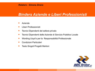 Binders Aziende e Liberi Professionisti Aziende Liberi Professionisti Tecnici Dipendenti del settore privato Tecnici Dipendenti delle Aziende di Servizio Pubblico Locale Wording Lloyd’s per la  Responsabilità Professionale Condizioni Particolari Testo Singoli Progetti Merloni Relatore : Simona Zirano 