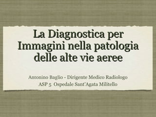 La Diagnostica per
Immagini nella patologia
  delle alte vie aeree
  Antonino Baglio - Dirigente Medico Radiologo
      ASP 5 Ospedale Sant’Agata Militello
 
