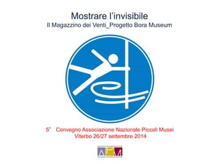 Mostrare l’invisibile 
Il Magazzino dei Venti_Progetto Bora Museum 
5° Convegno Associazione Nazionale Piccoli Musei 
Viterbo 26/27 settembre 2014 
 