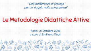 “Dall’Indifferenza al Dialogo
per un viaggio nella conoscenza”
Le Metodologie Didattiche Attive
Assisi 21 Ottobre 2016
a cura di Emiliano Onori
 