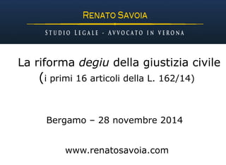 La riforma degiu della giustizia civile 
(i primi 16 articoli della L. 162/14) 
Bergamo – 28 novembre 2014 
www.renatosavoia.com 
 