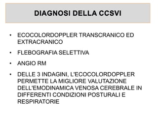 DIAGNOSI DELLA CCSVI
• ECOCOLORDOPPLER TRANSCRANICO ED
EXTRACRANICO
• FLEBOGRAFIA SELETTIVA
• ANGIO RM
• DELLE 3 INDAGINI, L'ECOCOLORDOPPLER
PERMETTE LA MIGLIORE VALUTAZIONE
DELL'EMODINAMICA VENOSA CEREBRALE IN
DIFFERENTI CONDIZIONI POSTURALI E
RESPIRATORIE
 