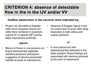 CRITERION 4: absence of detectable
flow in the in the IJV and/or VV
• Absence of Doppler signal in the
IJV and/or the VV,even after deep
inspiration,in both sitting and
supine positions
or
• In one posture but with
bidirectional flow detected in the
other position.These findings are
associated with stenosis proximal
to the point of assesment
• Flusso non rilevabile al Doppler
nelle Vene Giugulari Interne e/o
nelle Vene vertebrali in posizione
supina (0°) e seduta (90°) anche
dopo inspirazione profonda
oppure
• Blocco di flusso in una postura con
flusso bidirezionale registrato
nell’altra posizione (situazione
suggestiva di stenosi prossimale
rispetto al punto di valutazione).
Outflow obstruction in the cervical veins indicated by:
 
