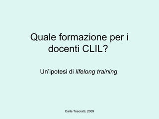 Quale formazione per i docenti CLIL?  Un’ipotesi di  lifelong training  Carla Tosoratti, 2009 