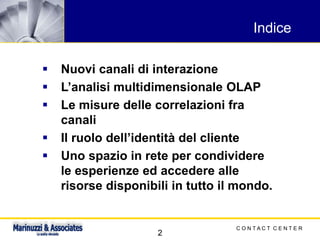 C O N T A C T C E N T E R
2
Indice
▪ Nuovi canali di interazione
▪ L’analisi multidimensionale OLAP
▪ Le misure delle correlazioni fra
canali
▪ Il ruolo dell’identità del cliente
▪ Uno spazio in rete per condividere
le esperienze ed accedere alle
risorse disponibili in tutto il mondo.
 