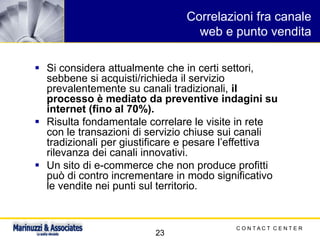 C O N T A C T C E N T E R
23
Correlazioni fra canale
web e punto vendita
▪ Si considera attualmente che in certi settori,
sebbene si acquisti/richieda il servizio
prevalentemente su canali tradizionali, il
processo è mediato da preventive indagini su
internet (fino al 70%).
▪ Risulta fondamentale correlare le visite in rete
con le transazioni di servizio chiuse sui canali
tradizionali per giustificare e pesare l’effettiva
rilevanza dei canali innovativi.
▪ Un sito di e-commerce che non produce profitti
può di contro incrementare in modo significativo
le vendite nei punti sul territorio.
 