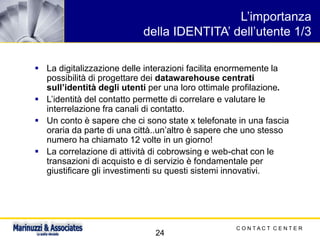 C O N T A C T C E N T E R
24
L’importanza
della IDENTITA’ dell’utente 1/3
▪ La digitalizzazione delle interazioni facilita enormemente la
possibilità di progettare dei datawarehouse centrati
sull’identità degli utenti per una loro ottimale profilazione.
▪ L’identità del contatto permette di correlare e valutare le
interrelazione fra canali di contatto.
▪ Un conto è sapere che ci sono state x telefonate in una fascia
oraria da parte di una città..un’altro è sapere che uno stesso
numero ha chiamato 12 volte in un giorno!
▪ La correlazione di attività di cobrowsing e web-chat con le
transazioni di acquisto e di servizio è fondamentale per
giustificare gli investimenti su questi sistemi innovativi.
 