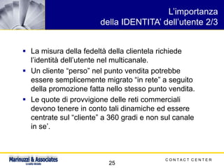 C O N T A C T C E N T E R
25
L’importanza
della IDENTITA’ dell’utente 2/3
▪ La misura della fedeltà della clientela richiede
l’identità dell’utente nel multicanale.
▪ Un cliente “perso” nel punto vendita potrebbe
essere semplicemente migrato “in rete” a seguito
della promozione fatta nello stesso punto vendita.
▪ Le quote di provvigione delle reti commerciali
devono tenere in conto tali dinamiche ed essere
centrate sul “cliente” a 360 gradi e non sul canale
in se’.
 