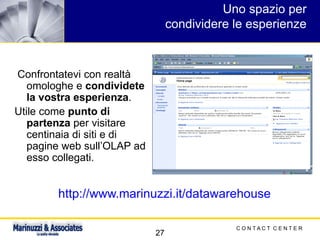 C O N T A C T C E N T E R
27
Uno spazio per
condividere le esperienze
Confrontatevi con realtà
omologhe e condividete
la vostra esperienza.
Utile come punto di
partenza per visitare
centinaia di siti e di
pagine web sull’OLAP ad
esso collegati.
http://www.marinuzzi.it/datawarehouse
 