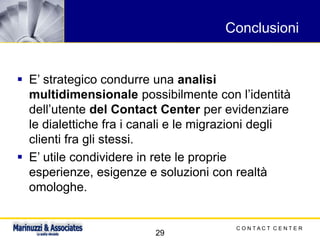 C O N T A C T C E N T E R
29
Conclusioni
▪ E’ strategico condurre una analisi
multidimensionale possibilmente con l’identità
dell’utente del Contact Center per evidenziare
le dialettiche fra i canali e le migrazioni degli
clienti fra gli stessi.
▪ E’ utile condividere in rete le proprie
esperienze, esigenze e soluzioni con realtà
omologhe.
 