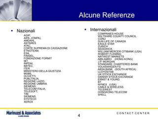 C O N T A C T C E N T E R
4
Alcune Referenze
▪ Nazionali
AGIP,
AIPA (CNIPA),
AMDAHL,
ANTARES
ATAC,
CORTE SUPREMA DI CASSAZIONE
ETNOTEAM,
ESA,
FINSIEL,
FONDAZIONE FORMIT
I&T,
INPDAI,
IMITEC,
ITER
MINISTERO DELLA GIUSTIZIA
MOBIL
OLIVETTI,
PUBLITALIA,
REGIONE LAZIO,
REGIONE UMBRIA
SIEMENS,
TELECOM ITALIA,
TELESOFT,
TIM,
SIEMENS,
SYSTECH
XEROX
▪ Internazionali
COMPANIES HOUSE
WILTSHIRE COUNTY COUNCIL
CGNU
SUN LIFE OF CANADA
EAGLE STAR
ZURICH
SEDGWICK
WILLIAM MERCER CITIBANK (USA)
ROBERT FLEMING
NATWEST MARKETS
ABN AMRO (HONG KONG)
J.P. MORGAN
STANDARD CHARTERED BANK
VOLKSWAGEN FS
ABSA BANK (SOUTH AFRICA)
LLOYDSTSB
UK STOCK EXCHANGE
DANISH STOCK EXCHANGE
ERNST & YOUNG
BT
NYNEX (USA)
CABLE & WIRELESS
TELEWEST
HONGKONG TELECOM
SHELL
 