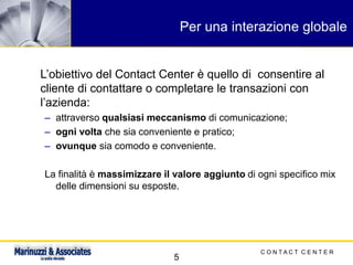 C O N T A C T C E N T E R
5
Per una interazione globale
L’obiettivo del Contact Center è quello di consentire al
cliente di contattare o completare le transazioni con
l’azienda:
– attraverso qualsiasi meccanismo di comunicazione;
– ogni volta che sia conveniente e pratico;
– ovunque sia comodo e conveniente.
La finalità è massimizzare il valore aggiunto di ogni specifico mix
delle dimensioni su esposte.
 