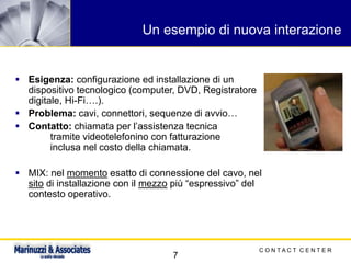 C O N T A C T C E N T E R
7
Un esempio di nuova interazione
▪ Esigenza: configurazione ed installazione di un
dispositivo tecnologico (computer, DVD, Registratore
digitale, Hi-Fi….).
▪ Problema: cavi, connettori, sequenze di avvio…
▪ Contatto: chiamata per l’assistenza tecnica
tramite videotelefonino con fatturazione
inclusa nel costo della chiamata.
▪ MIX: nel momento esatto di connessione del cavo, nel
sito di installazione con il mezzo più “espressivo” del
contesto operativo.
 