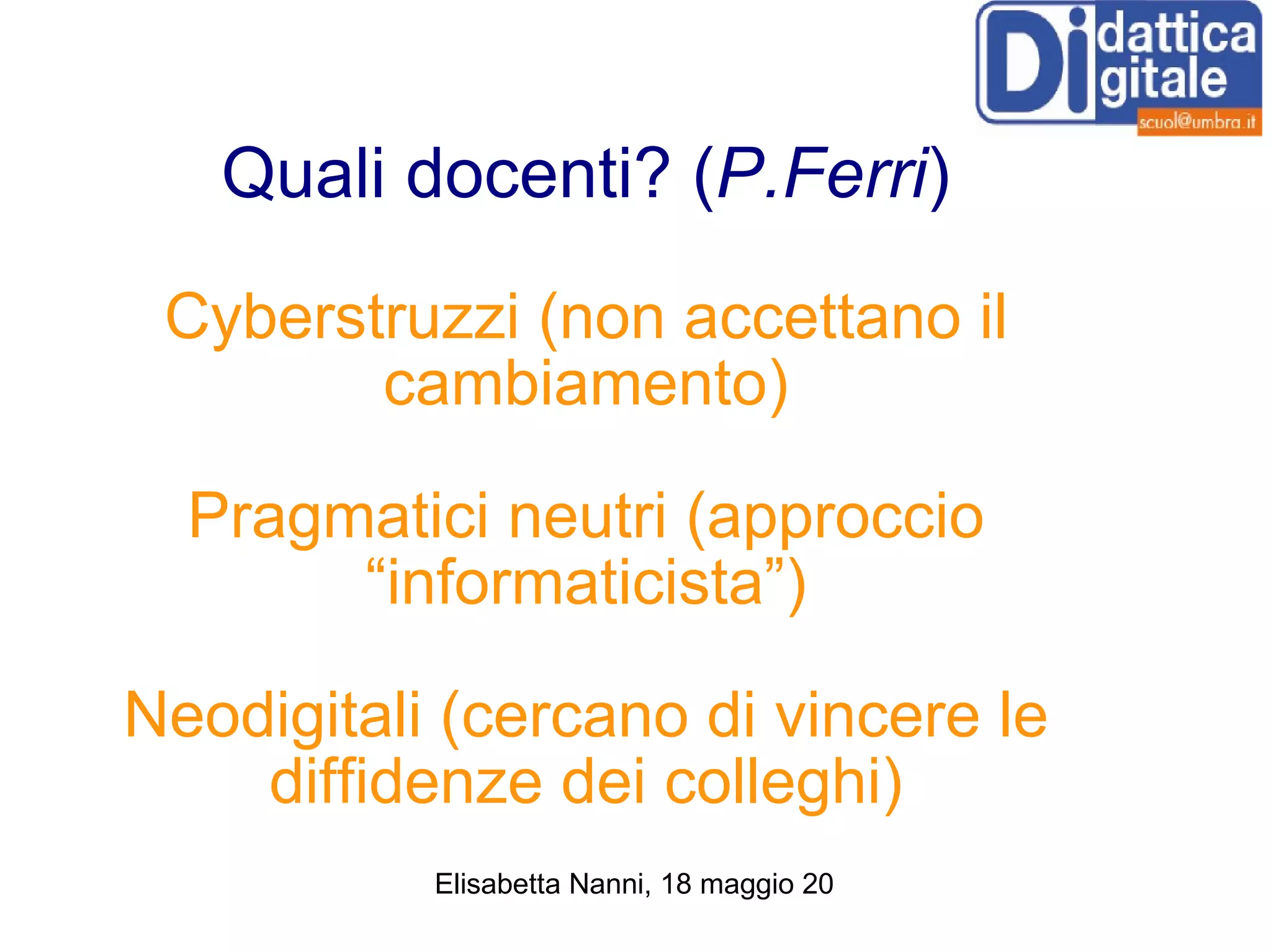 Quali docenti? ( P.Ferri ) Cyberstruzzi (non accettano il cambiamento) Pragmatici neutri (approccio “informaticista”) Neodigitali (cercano di vincere le diffidenze dei colleghi) 