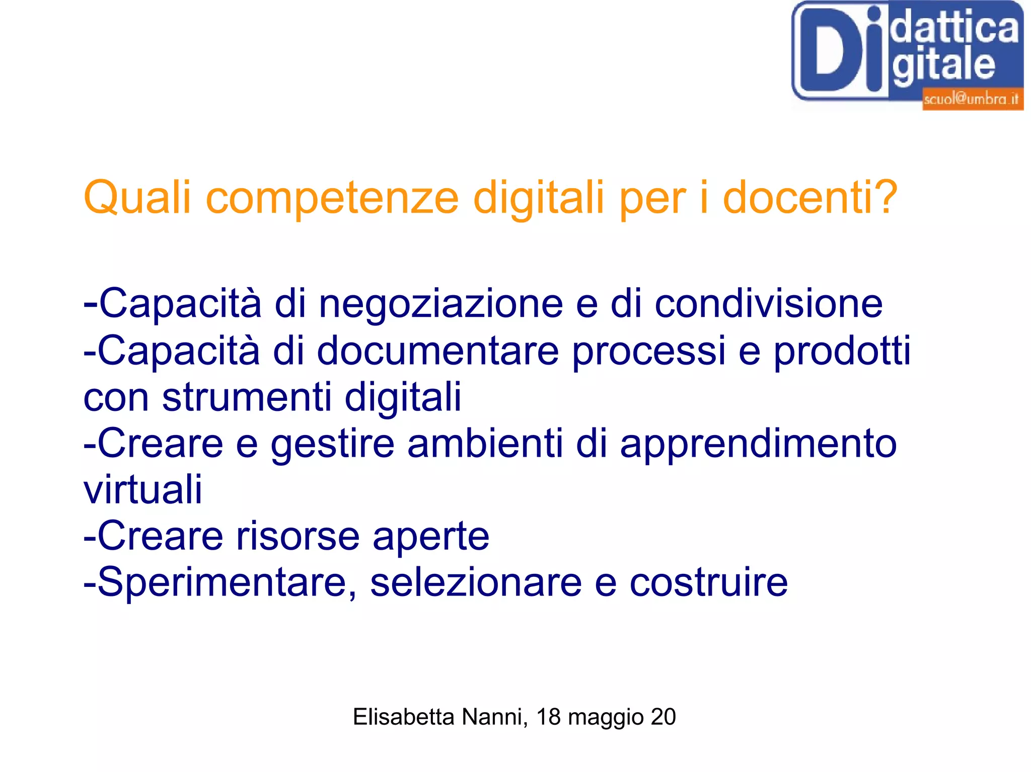 Quali competenze digitali per i docenti? - Capacità di negoziazione e di condivisione -Capacità di documentare processi e prodotti con strumenti digitali -Creare e gestire ambienti di apprendimento virtuali -Creare risorse aperte -Sperimentare, selezionare e costruire 