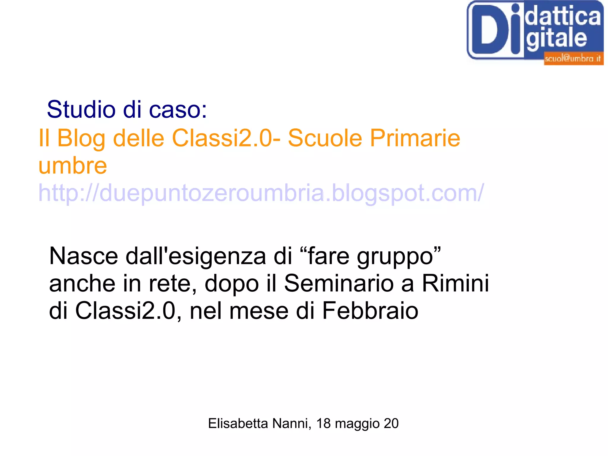 Studio di caso: Il Blog delle Classi2.0- Scuole Primarie umbre   http://duepuntozeroumbria.blogspot.com/ Nasce dall'esigenza di “fare gruppo” anche in rete, dopo il Seminario a Rimini di Classi2.0, nel mese di Febbraio 