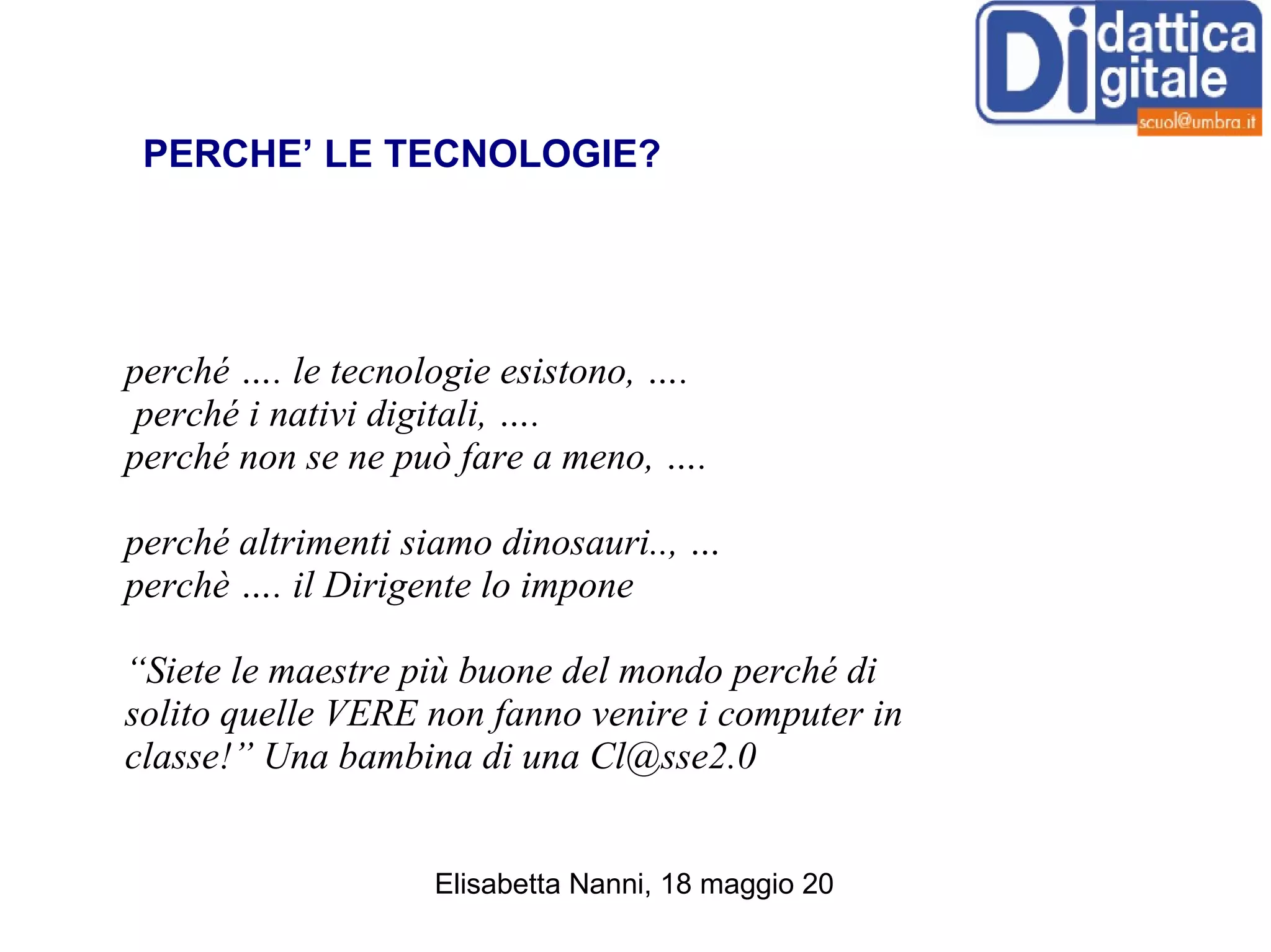 perché …. le tecnologie esistono, …. perché i nativi digitali, ….  perché non se ne può fare a meno, ….  perché altrimenti siamo dinosauri.., …  perchè …. il Dirigente lo impone “ Siete le maestre più buone del mondo perché di solito quelle VERE non fanno venire i computer in classe!” Una bambina di una Cl@sse2.0 perché LE TECNOLOGIE? PERCHE’ LE TECNOLOGIE? 