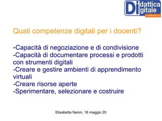 Quali competenze digitali per i docenti? - Capacità di negoziazione e di condivisione -Capacità di documentare processi e prodotti con strumenti digitali -Creare e gestire ambienti di apprendimento virtuali -Creare risorse aperte -Sperimentare, selezionare e costruire 