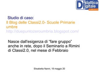 Studio di caso: Il Blog delle Classi2.0- Scuole Primarie umbre   http://duepuntozeroumbria.blogspot.com/ Nasce dall'esigenza di “fare gruppo” anche in rete, dopo il Seminario a Rimini di Classi2.0, nel mese di Febbraio 