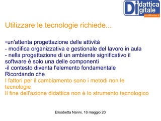 Utilizzare le tecnologie richiede... - un'attenta progettazione delle attività - modifica organizzativa e gestionale del lavoro in aula - nella progettazione di un ambiente significativo il software è solo una delle componenti -il contesto diventa l'elemento fondamentale Ricordando che I fattori per il cambiamento sono i metodi non le tecnologie Il fine dell'azione didattica non è lo strumento tecnologico 