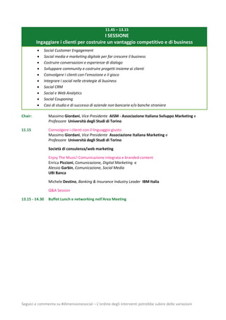 Seguici e commenta su #dimensionesocial – L’ordine degli interventi potrebbe subire delle variazioni
11.45 – 13.15
I SESSIONE
Ingaggiare i clienti per costruire un vantaggio competitivo e di business
 Social Customer Engagement
 Social media e marketing digitale per far crescere il business
 Costruire conversazioni e esperienze di dialogo
 Sviluppare community e costruire progetti insieme ai clienti
 Coinvolgere i clienti con l’emozione e il gioco
 Integrare i social nelle strategie di business
 Social CRM
 Social e Web Analytics
 Social Couponing
 Casi di studio e di successo di aziende non bancarie e/o banche straniere
Chair: Massimo Giordani, Vice Presidente AISM - Associazione Italiana Sviluppo Marketing e
Professore Università degli Studi di Torino
11.15 Coinvolgere i clienti con il linguaggio giusto
Massimo Giordani, Vice Presidente Associazione Italiana Marketing e
Professore Università degli Studi di Torino
Società di consulenza/web marketing
Enjoy The Music! Comunicazione integrata e branded content
Enrica Piccioni, Comunicazione, Digital Marketing e
Alessio Garbin, Comunicazione, Social Media
UBI Banca
Michele Destino, Banking & Insurance Industry Leader IBM Italia
Q&A Session
13.15 - 14.30 Buffet Lunch e networking nell’Area Meeting
 