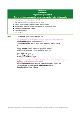 Seguici e commenta su #dimensionesocial – L’ordine degli interventi potrebbe subire delle variazioni
14.30 – 15.50
II SESSIONE
Organizzarsi per i social.
Nuove competenze, nuovi processi e meccanismi interni di presidio
 Come sviluppare una strategia social in banca
 La roadmap per implementare un’attività social
 Nuove competenze per guidare la Social Transformation
 Come i Social possono cambiare la relazione con le persone in banca
 La social collaboration in azienda
 Social media policy
 Casi di studio
Chair: Luisa Bajetta, Ufficio Analisi Gestionali ABI
Social Enterprise: l'evoluzione della Banca per lo sviluppo delle performance
Nico Saraceno, Director Financial Services e
Emanuele Quintarelli, Director Social Business & Future of Work EMEIA
EY
Andrea Albanese, Project Manager e Community Manager
Web Marketing Manager – Social Media Marketing Day
Laura Liguori, Partner e
Andrea Gangemi, Counsel
Portolano Cavallo Studio Legale
Dal pensiero social alla social collaboration attiva: competenze, strategia e processi
digitali per un’attività social che crea valore
Antonio Carbonera, Partner, Executive Vice President – R&D, Quality PRB
Leonardo Bellini, Fondatore Digital Marketing Lab e Autore
Guida Operativa ai Social in Banca
 